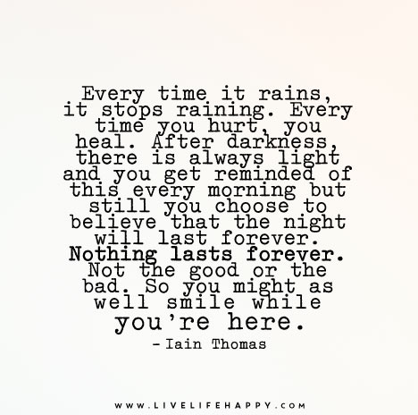 Every time it rains, it stops raining. Every time you hurt, you heal. After darkness, there is always light and you get reminded of this every morning but still you choose to believe that the night will last forever. Nothing lasts forever. Not the good or the bad. So you might as well smile while you're here.