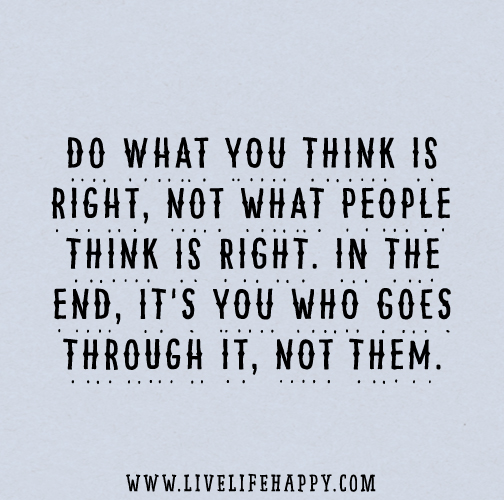 Do what you think is right, not what people think is right. In the end, it's you who goes through it, not them.