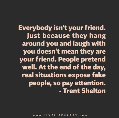 Everybody isn't your friend. Just because they hang around you and laugh with you doesn't mean they are your friend. People pretend well. At the end of the day, real situations expose fake people, so pay attention.