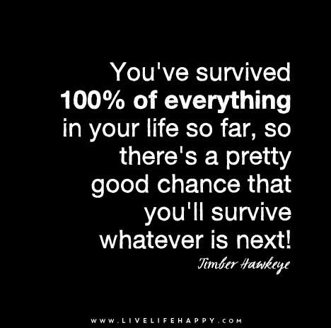 You've survived 100% of everything in your life so far, so there's a pretty good chance that you'll survive whatever is next.