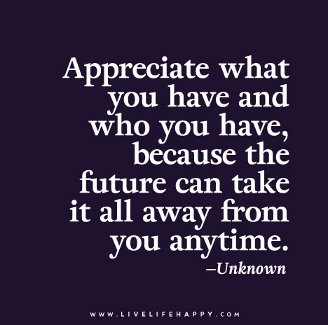 Appreciate what you have and who you have, because the future can take it all away from you anytime.