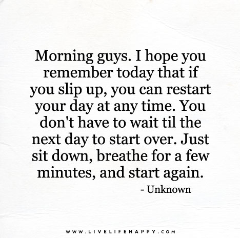 Morning guys. I hope you remember today that if you slip up, you can restart your day at any time.